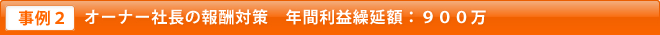 事例2 オーナー社長の報酬対策　年間利益繰延額：９００万