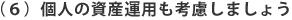 （６）個人の資産運用も考慮しましょう