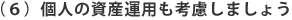 （６）個人の資産運用も考慮しましょう