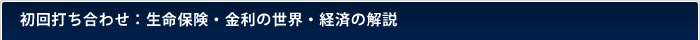 初回打ち合わせ：生命保険・金利の世界・経済の解説